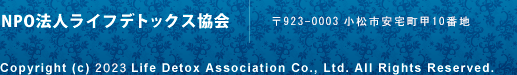 NPO法人ライフデトックス協会 | 〒923-0003小松市安宅町甲10番地 | Copyright (c) 2012 Life Detox Association Co., Ltd. All Rights Reserved.